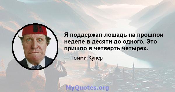 Я поддержал лошадь на прошлой неделе в десяти до одного. Это пришло в четверть четырех.