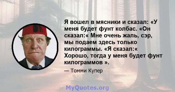 Я вошел в мясники и сказал: «У меня будет фунт колбас. «Он сказал:« Мне очень жаль, сэр, мы подаем здесь только килограммы. «Я сказал:« Хорошо, тогда у меня будет фунт килограммов ».