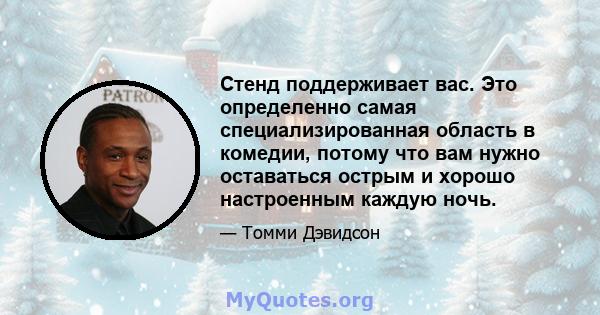 Стенд поддерживает вас. Это определенно самая специализированная область в комедии, потому что вам нужно оставаться острым и хорошо настроенным каждую ночь.