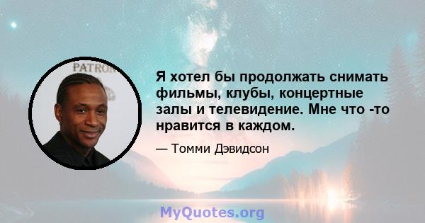 Я хотел бы продолжать снимать фильмы, клубы, концертные залы и телевидение. Мне что -то нравится в каждом.