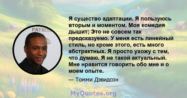 Я существо адаптации. Я пользуюсь вторым и моментом. Моя комедия дышит; Это не совсем так предсказуемо. У меня есть линейный стиль, но кроме этого, есть много абстрактных. Я просто ухожу с тем, что думаю. Я не такой