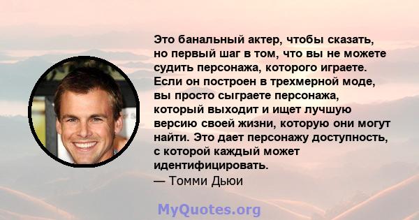 Это банальный актер, чтобы сказать, но первый шаг в том, что вы не можете судить персонажа, которого играете. Если он построен в трехмерной моде, вы просто сыграете персонажа, который выходит и ищет лучшую версию своей