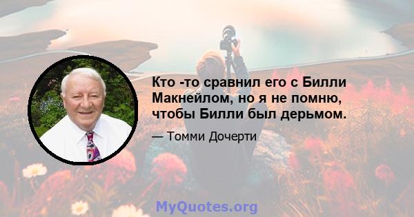 Кто -то сравнил его с Билли Макнейлом, но я не помню, чтобы Билли был дерьмом.