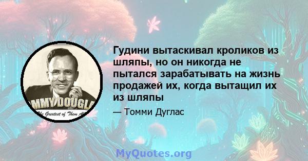 Гудини вытаскивал кроликов из шляпы, но он никогда не пытался зарабатывать на жизнь продажей их, когда вытащил их из шляпы