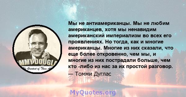 Мы не антиамериканцы. Мы не любим американцев, хотя мы ненавидим американский империализм во всех его проявлениях. Но тогда, как и многие американцы. Многие из них сказали, что еще более откровенно, чем мы, и многие из