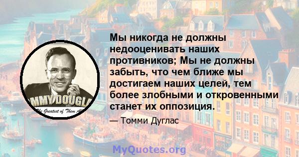 Мы никогда не должны недооценивать наших противников; Мы не должны забыть, что чем ближе мы достигаем наших целей, тем более злобными и откровенными станет их оппозиция.