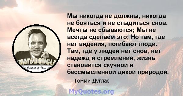 Мы никогда не должны, никогда не бояться и не стыдиться снов. Мечты не сбываются; Мы не всегда сделаем это; Но там, где нет видения, погибают люди. Там, где у людей нет снов, нет надежд и стремлений, жизнь становится