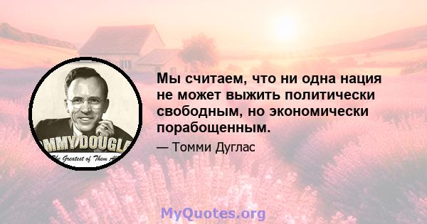 Мы считаем, что ни одна нация не может выжить политически свободным, но экономически порабощенным.