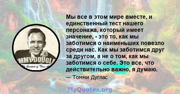 Мы все в этом мире вместе, и единственный тест нашего персонажа, который имеет значение, - это то, как мы заботимся о наименьших повезло среди нас. Как мы заботимся друг за другом, а не о том, как мы заботимся о себе.