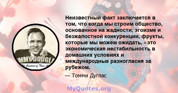 Неизвестный факт заключается в том, что когда мы строим общество, основанное на жадности, эгоизме и безжалостной конкуренции, фрукты, которые мы можем ожидать, - это экономическая нестабильность в домашних условиях и