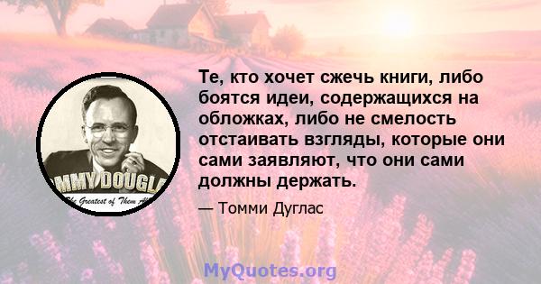 Те, кто хочет сжечь книги, либо боятся идеи, содержащихся на обложках, либо не смелость отстаивать взгляды, которые они сами заявляют, что они сами должны держать.