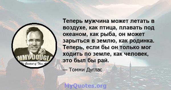 Теперь мужчина может летать в воздухе, как птица, плавать под океаном, как рыба, он может зарыться в землю, как родинка. Теперь, если бы он только мог ходить по земле, как человек, это был бы рай.