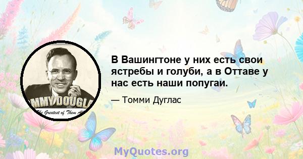 В Вашингтоне у них есть свои ястребы и голуби, а в Оттаве у нас есть наши попугаи.