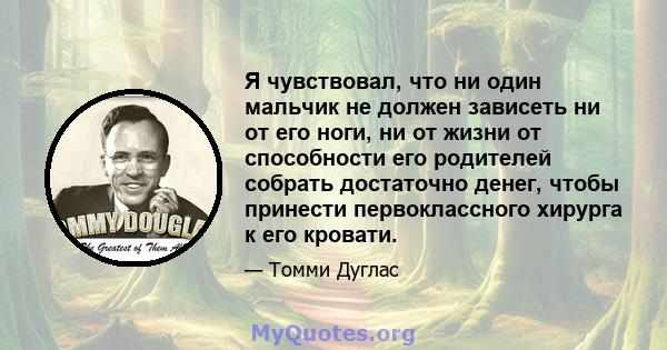 Я чувствовал, что ни один мальчик не должен зависеть ни от его ноги, ни от жизни от способности его родителей собрать достаточно денег, чтобы принести первоклассного хирурга к его кровати.