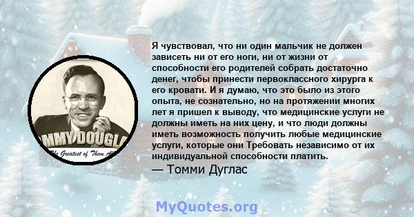 Я чувствовал, что ни один мальчик не должен зависеть ни от его ноги, ни от жизни от способности его родителей собрать достаточно денег, чтобы принести первоклассного хирурга к его кровати. И я думаю, что это было из