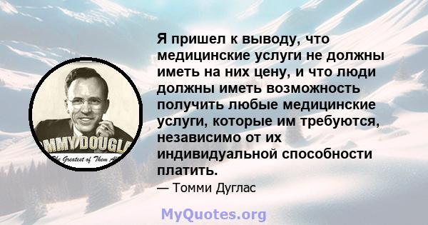 Я пришел к выводу, что медицинские услуги не должны иметь на них цену, и что люди должны иметь возможность получить любые медицинские услуги, которые им требуются, независимо от их индивидуальной способности платить.