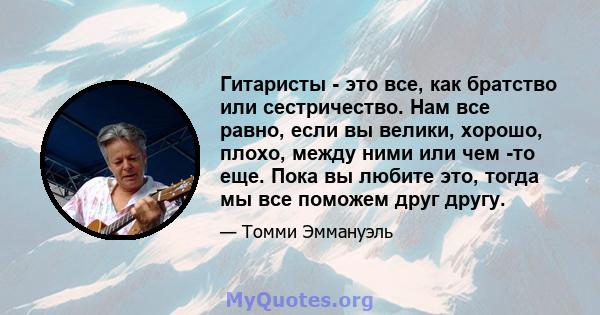 Гитаристы - это все, как братство или сестричество. Нам все равно, если вы велики, хорошо, плохо, между ними или чем -то еще. Пока вы любите это, тогда мы все поможем друг другу.