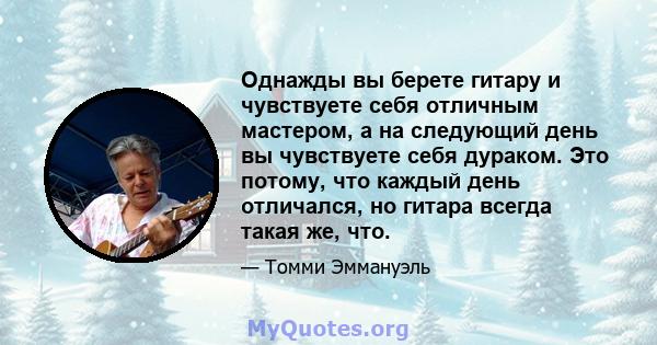 Однажды вы берете гитару и чувствуете себя отличным мастером, а на следующий день вы чувствуете себя дураком. Это потому, что каждый день отличался, но гитара всегда такая же, что.