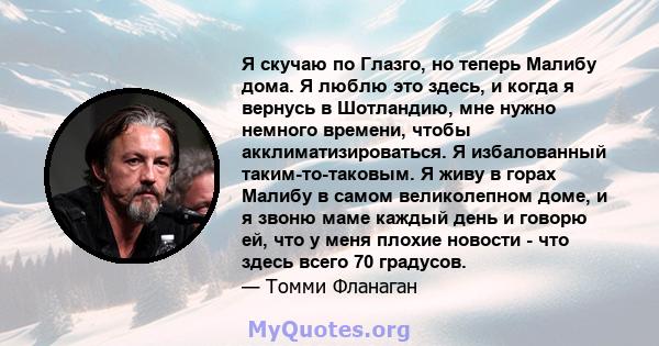 Я скучаю по Глазго, но теперь Малибу дома. Я люблю это здесь, и когда я вернусь в Шотландию, мне нужно немного времени, чтобы акклиматизироваться. Я избалованный таким-то-таковым. Я живу в горах Малибу в самом