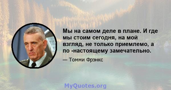 Мы на самом деле в плане. И где мы стоим сегодня, на мой взгляд, не только приемлемо, а по -настоящему замечательно.