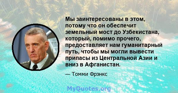 Мы заинтересованы в этом, потому что он обеспечит земельный мост до Узбекистана, который, помимо прочего, предоставляет нам гуманитарный путь, чтобы мы могли вывести припасы из Центральной Азии и вниз в Афганистан.