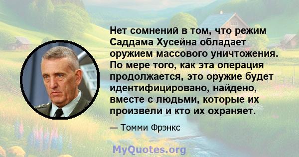 Нет сомнений в том, что режим Саддама Хусейна обладает оружием массового уничтожения. По мере того, как эта операция продолжается, это оружие будет идентифицировано, найдено, вместе с людьми, которые их произвели и кто