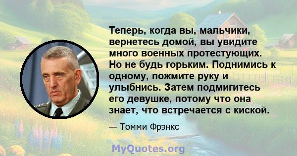 Теперь, когда вы, мальчики, вернетесь домой, вы увидите много военных протестующих. Но не будь горьким. Поднимись к одному, пожмите руку и улыбнись. Затем подмигитесь его девушке, потому что она знает, что встречается с 