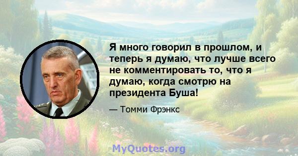 Я много говорил в прошлом, и теперь я думаю, что лучше всего не комментировать то, что я думаю, когда смотрю на президента Буша!