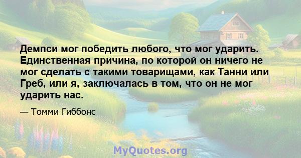 Демпси мог победить любого, что мог ударить. Единственная причина, по которой он ничего не мог сделать с такими товарищами, как Танни или Греб, или я, заключалась в том, что он не мог ударить нас.