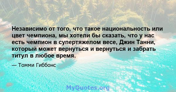 Независимо от того, что такое национальность или цвет чемпиона, мы хотели бы сказать, что у нас есть чемпион в супертяжелом весе, Джин Танни, который может вернуться и вернуться и забрать титул в любое время.