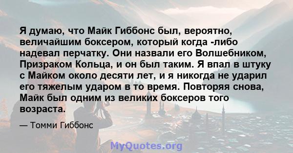 Я думаю, что Майк Гиббонс был, вероятно, величайшим боксером, который когда -либо надевал перчатку. Они назвали его Волшебником, Призраком Кольца, и он был таким. Я впал в штуку с Майком около десяти лет, и я никогда не 