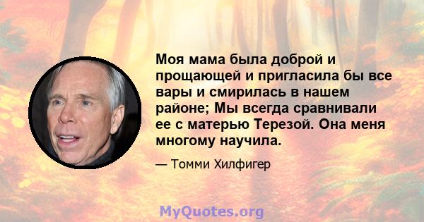 Моя мама была доброй и прощающей и пригласила бы все вары и смирилась в нашем районе; Мы всегда сравнивали ее с матерью Терезой. Она меня многому научила.