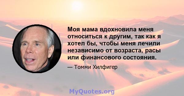 Моя мама вдохновила меня относиться к другим, так как я хотел бы, чтобы меня лечили независимо от возраста, расы или финансового состояния.