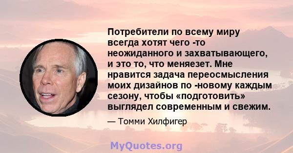 Потребители по всему миру всегда хотят чего -то неожиданного и захватывающего, и это то, что меняезет. Мне нравится задача переосмысления моих дизайнов по -новому каждым сезону, чтобы «подготовить» выглядел современным