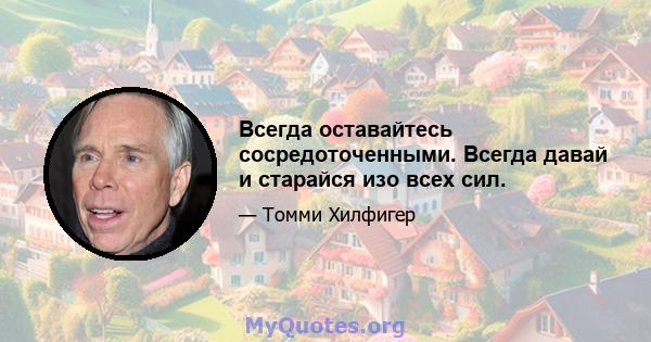 Всегда оставайтесь сосредоточенными. Всегда давай и старайся изо всех сил.