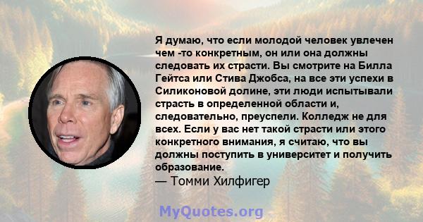 Я думаю, что если молодой человек увлечен чем -то конкретным, он или она должны следовать их страсти. Вы смотрите на Билла Гейтса или Стива Джобса, на все эти успехи в Силиконовой долине, эти люди испытывали страсть в