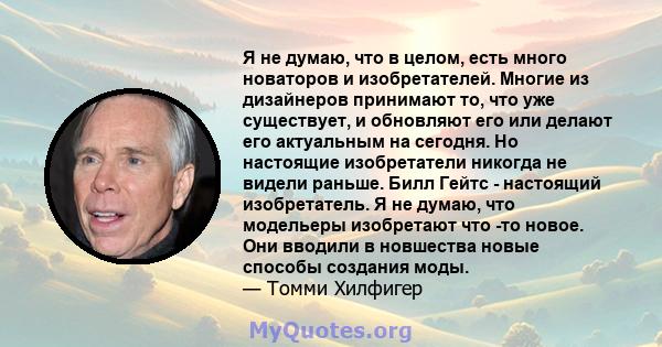 Я не думаю, что в целом, есть много новаторов и изобретателей. Многие из дизайнеров принимают то, что уже существует, и обновляют его или делают его актуальным на сегодня. Но настоящие изобретатели никогда не видели