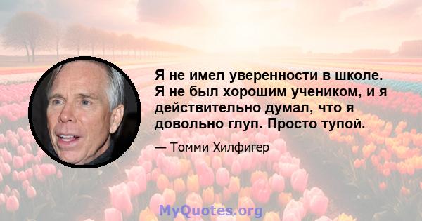 Я не имел уверенности в школе. Я не был хорошим учеником, и я действительно думал, что я довольно глуп. Просто тупой.