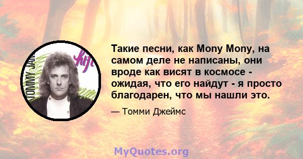 Такие песни, как Mony Mony, на самом деле не написаны, они вроде как висят в космосе - ожидая, что его найдут - я просто благодарен, что мы нашли это.