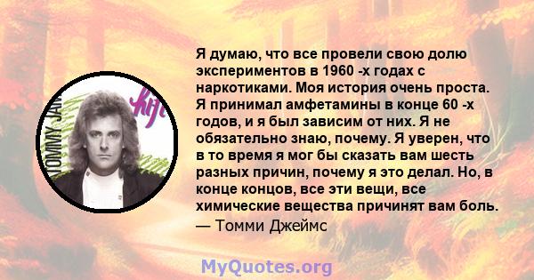 Я думаю, что все провели свою долю экспериментов в 1960 -х годах с наркотиками. Моя история очень проста. Я принимал амфетамины в конце 60 -х годов, и я был зависим от них. Я не обязательно знаю, почему. Я уверен, что в 