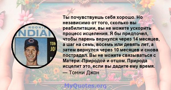 Ты почувствуешь себя хорошо. Но независимо от того, сколько вы реабилитации, вы не можете ускорить процесс исцеления. Я бы предпочел, чтобы парень вернулся через 14 месяцев, а шаг на семь, восемь или девять лет, а затем 