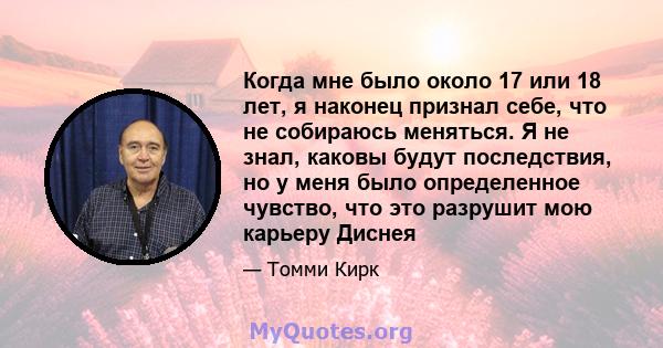 Когда мне было около 17 или 18 лет, я наконец признал себе, что не собираюсь меняться. Я не знал, каковы будут последствия, но у меня было определенное чувство, что это разрушит мою карьеру Диснея