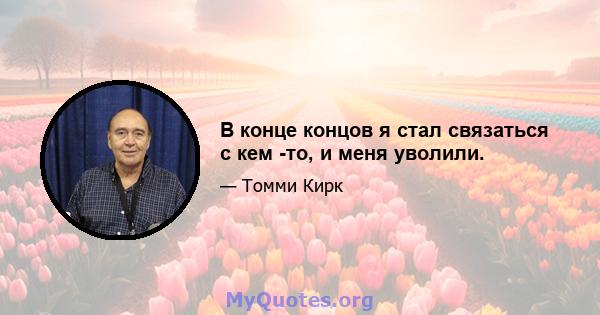 В конце концов я стал связаться с кем -то, и меня уволили.