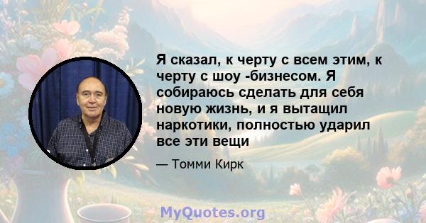 Я сказал, к черту с всем этим, к черту с шоу -бизнесом. Я собираюсь сделать для себя новую жизнь, и я вытащил наркотики, полностью ударил все эти вещи