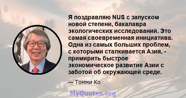 Я поздравляю NUS с запуском новой степени, бакалавра экологических исследований. Это самая своевременная инициатива. Одна из самых больших проблем, с которыми сталкивается Азия, - примирить быстрое экономическое