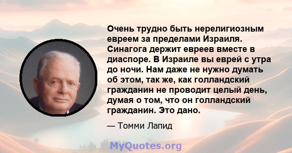 Очень трудно быть нерелигиозным евреем за пределами Израиля. Синагога держит евреев вместе в диаспоре. В Израиле вы еврей с утра до ночи. Нам даже не нужно думать об этом, так же, как голландский гражданин не проводит