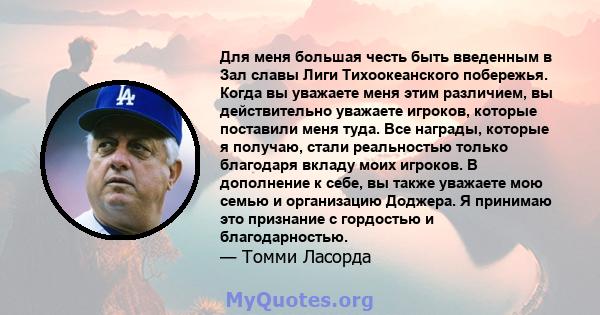 Для меня большая честь быть введенным в Зал славы Лиги Тихоокеанского побережья. Когда вы уважаете меня этим различием, вы действительно уважаете игроков, которые поставили меня туда. Все награды, которые я получаю,