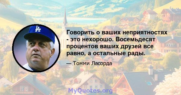 Говорить о ваших неприятностях - это нехорошо. Восемьдесят процентов ваших друзей все равно, а остальные рады.