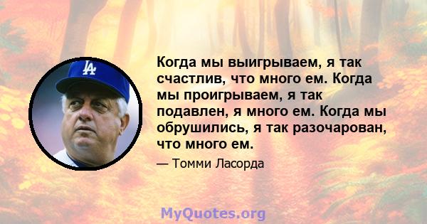 Когда мы выигрываем, я так счастлив, что много ем. Когда мы проигрываем, я так подавлен, я много ем. Когда мы обрушились, я так разочарован, что много ем.