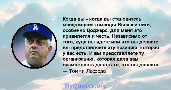 Когда вы - когда вы становитесь менеджером команды Высшей лиги, особенно Доджерс, для меня это привилегия и честь. Независимо от того, куда вы идете или что вы делаете, вы представляете эту позицию, которая у вас есть.